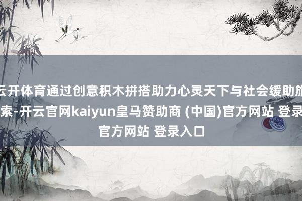 云开体育通过创意积木拼搭助力心灵天下与社会缓助旅途探索-开云官网kaiyun皇马赞助商 (中国)官方网站 登录入口