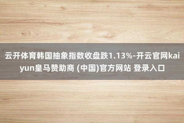 云开体育韩国抽象指数收盘跌1.13%-开云官网kaiyun皇马赞助商 (中国)官方网站 登录入口