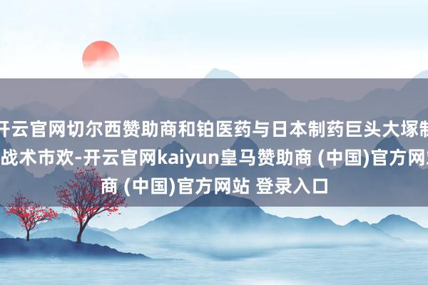 开云官网切尔西赞助商和铂医药与日本制药巨头大塚制药杀青巨匠战术市欢-开云官网kaiyun皇马赞助商 (中国)官方网站 登录入口