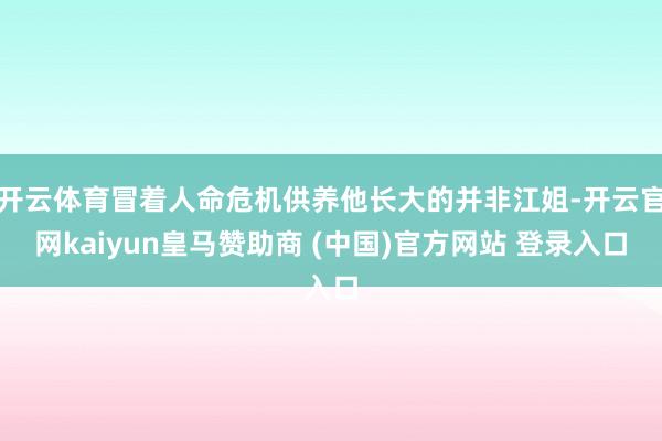 开云体育冒着人命危机供养他长大的并非江姐-开云官网kaiyun皇马赞助商 (中国)官方网站 登录入口
