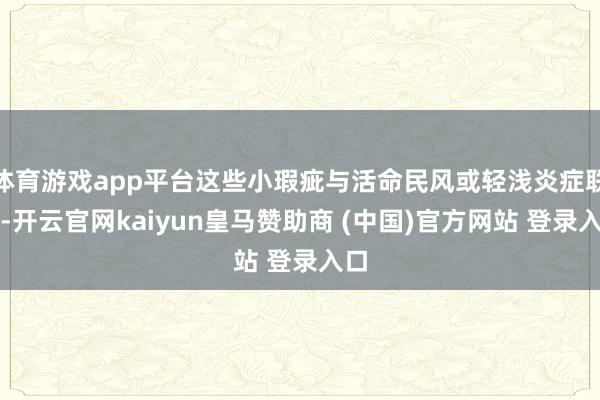 体育游戏app平台这些小瑕疵与活命民风或轻浅炎症联系-开云官网kaiyun皇马赞助商 (中国)官方网站 登录入口