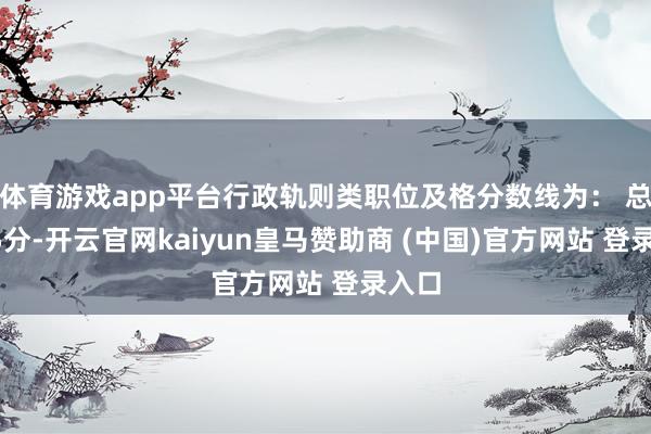 体育游戏app平台行政轨则类职位及格分数线为： 总分95分-开云官网kaiyun皇马赞助商 (中国)官方网站 登录入口