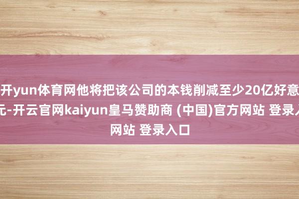 开yun体育网他将把该公司的本钱削减至少20亿好意思元-开云官网kaiyun皇马赞助商 (中国)官方网站 登录入口