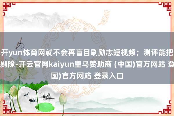 开yun体育网就不会再盲目刷励志短视频；测评能把干扰项剔除-开云官网kaiyun皇马赞助商 (中国)官方网站 登录入口