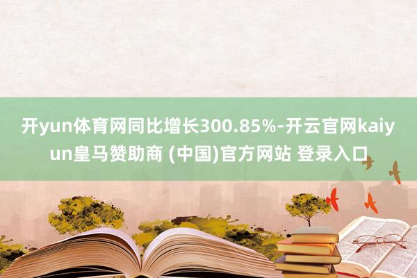 开yun体育网同比增长300.85%-开云官网kaiyun皇马赞助商 (中国)官方网站 登录入口