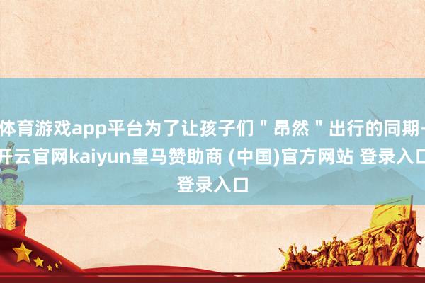 体育游戏app平台为了让孩子们＂昂然＂出行的同期-开云官网kaiyun皇马赞助商 (中国)官方网站 登录入口