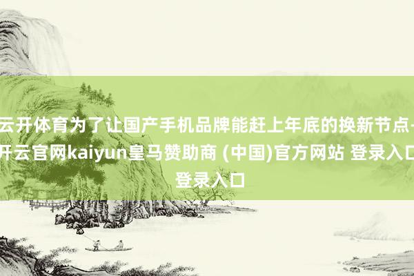 云开体育为了让国产手机品牌能赶上年底的换新节点-开云官网kaiyun皇马赞助商 (中国)官方网站 登录入口