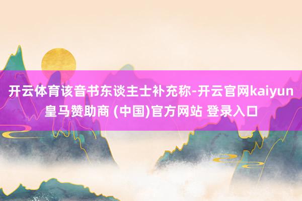 开云体育该音书东谈主士补充称-开云官网kaiyun皇马赞助商 (中国)官方网站 登录入口