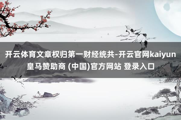 开云体育文章权归第一财经统共-开云官网kaiyun皇马赞助商 (中国)官方网站 登录入口