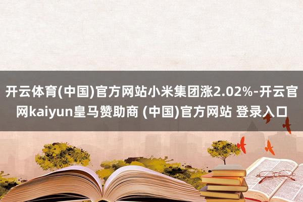 开云体育(中国)官方网站小米集团涨2.02%-开云官网kaiyun皇马赞助商 (中国)官方网站 登录入口