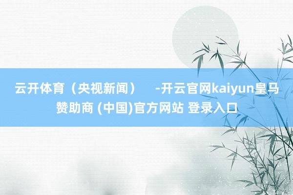 云开体育（央视新闻）    -开云官网kaiyun皇马赞助商 (中国)官方网站 登录入口