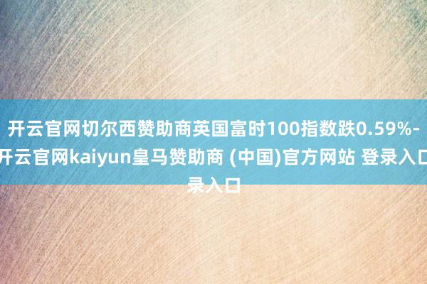 开云官网切尔西赞助商英国富时100指数跌0.59%-开云官网kaiyun皇马赞助商 (中国)官方网站 登录入口