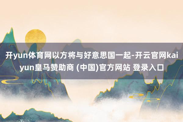 开yun体育网以方将与好意思国一起-开云官网kaiyun皇马赞助商 (中国)官方网站 登录入口