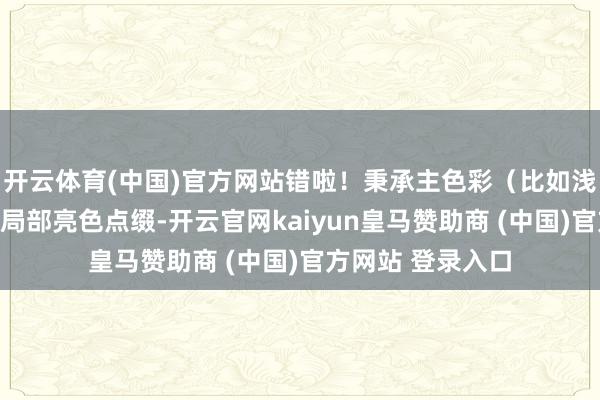 开云体育(中国)官方网站错啦！秉承主色彩（比如浅灰、米白）搭配局部亮色点缀-开云官网kaiyun皇马赞助商 (中国)官方网站 登录入口
