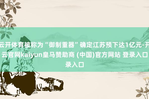 云开体育被称为“御制重器”确定江苏预下达1亿元-开云官网kaiyun皇马赞助商 (中国)官方网站 登录入口