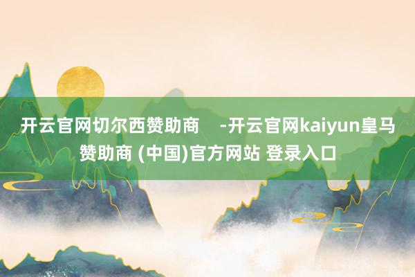 开云官网切尔西赞助商    -开云官网kaiyun皇马赞助商 (中国)官方网站 登录入口