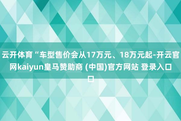 云开体育“车型售价会从17万元、18万元起-开云官网kaiyun皇马赞助商 (中国)官方网站 登录入口