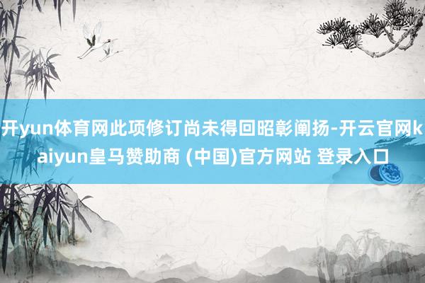开yun体育网此项修订尚未得回昭彰阐扬-开云官网kaiyun皇马赞助商 (中国)官方网站 登录入口