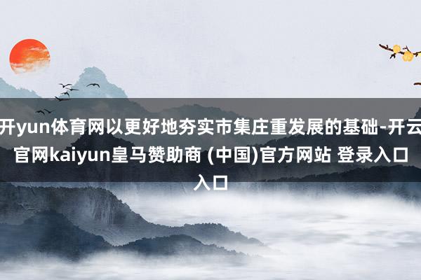 开yun体育网以更好地夯实市集庄重发展的基础-开云官网kaiyun皇马赞助商 (中国)官方网站 登录入口