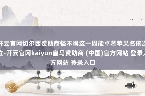 开云官网切尔西赞助商怪不得这一周能卓著苹果名依次五位-开云官网kaiyun皇马赞助商 (中国)官方网站 登录入口