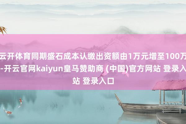 云开体育同期盛石成本认缴出资额由1万元增至100万元-开云官网kaiyun皇马赞助商 (中国)官方网站 登录入口