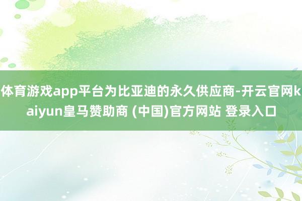 体育游戏app平台为比亚迪的永久供应商-开云官网kaiyun皇马赞助商 (中国)官方网站 登录入口