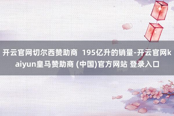 开云官网切尔西赞助商  195亿升的销量-开云官网kaiyun皇马赞助商 (中国)官方网站 登录入口