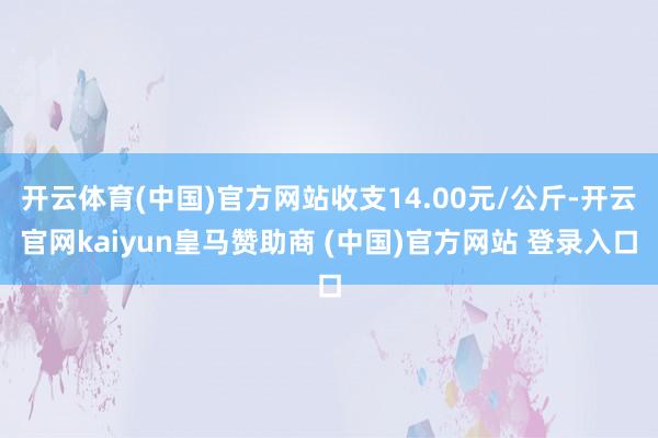 开云体育(中国)官方网站收支14.00元/公斤-开云官网kaiyun皇马赞助商 (中国)官方网站 登录入口