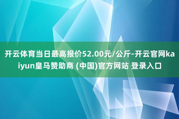 开云体育当日最高报价52.00元/公斤-开云官网kaiyun皇马赞助商 (中国)官方网站 登录入口