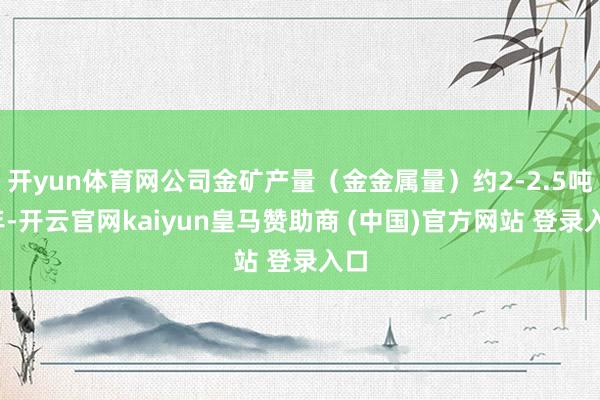 开yun体育网公司金矿产量（金金属量）约2-2.5吨/年-开云官网kaiyun皇马赞助商 (中国)官方网站 登录入口
