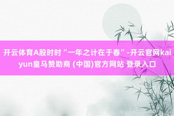 开云体育A股时时“一年之计在于春”-开云官网kaiyun皇马赞助商 (中国)官方网站 登录入口