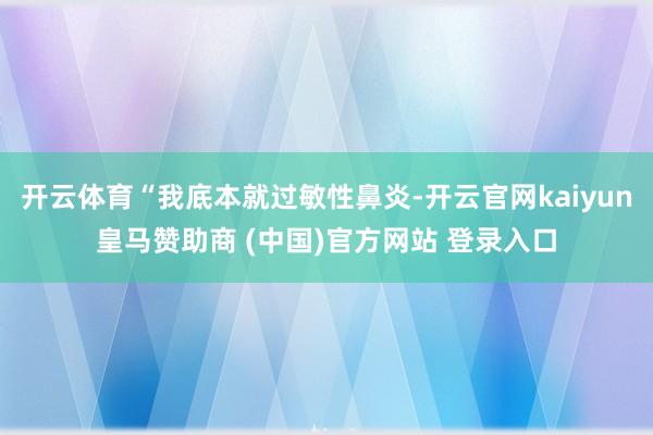 开云体育“我底本就过敏性鼻炎-开云官网kaiyun皇马赞助商 (中国)官方网站 登录入口