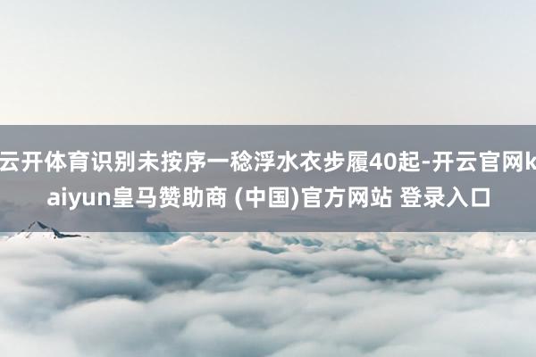 云开体育识别未按序一稔浮水衣步履40起-开云官网kaiyun皇马赞助商 (中国)官方网站 登录入口