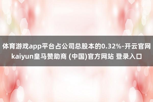 体育游戏app平台占公司总股本的0.32%-开云官网kaiyun皇马赞助商 (中国)官方网站 登录入口