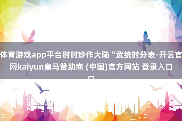体育游戏app平台时时炒作大陆“武统时分表-开云官网kaiyun皇马赞助商 (中国)官方网站 登录入口