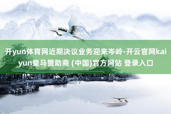 开yun体育网近期决议业务迎来岑岭-开云官网kaiyun皇马赞助商 (中国)官方网站 登录入口