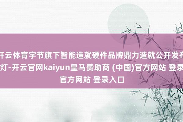 开云体育字节旗下智能造就硬件品牌鼎力造就公开发布智能灯-开云官网kaiyun皇马赞助商 (中国)官方网站 登录入口