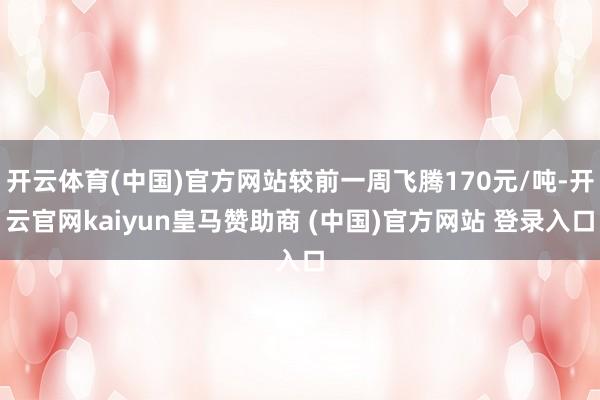开云体育(中国)官方网站较前一周飞腾170元/吨-开云官网kaiyun皇马赞助商 (中国)官方网站 登录入口