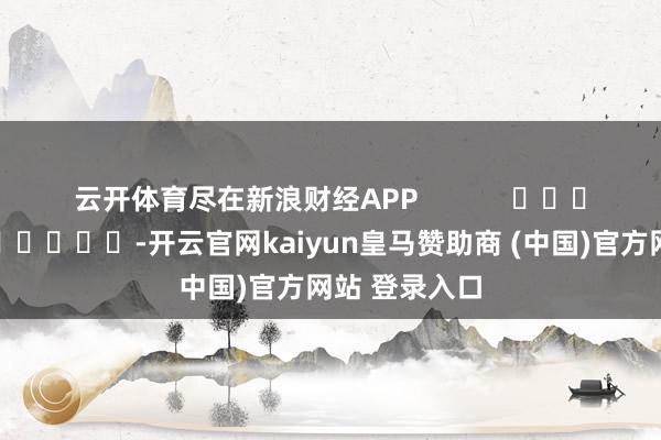 云开体育尽在新浪财经APP            													-开云官网kaiyun皇马赞助商 (中国)官方网站 登录入口