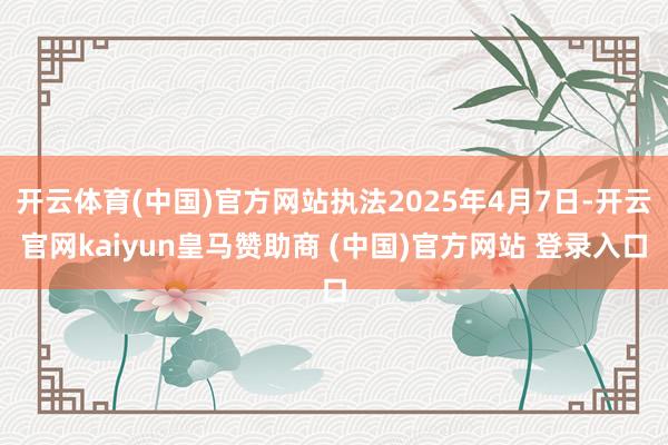 开云体育(中国)官方网站执法2025年4月7日-开云官网kaiyun皇马赞助商 (中国)官方网站 登录入口