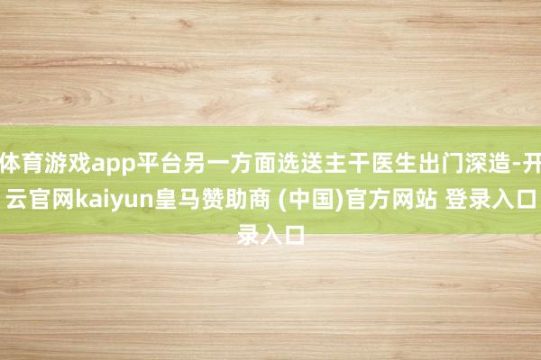 体育游戏app平台另一方面选送主干医生出门深造-开云官网kaiyun皇马赞助商 (中国)官方网站 登录入口