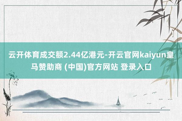 云开体育成交额2.44亿港元-开云官网kaiyun皇马赞助商 (中国)官方网站 登录入口