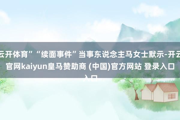 云开体育”“续面事件”当事东说念主马女士默示-开云官网kaiyun皇马赞助商 (中国)官方网站 登录入口
