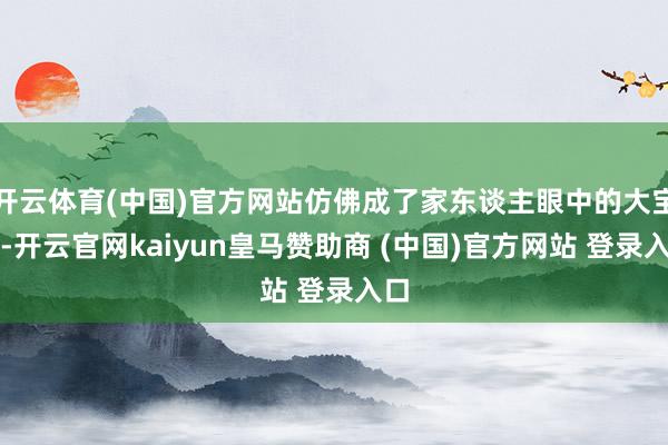开云体育(中国)官方网站仿佛成了家东谈主眼中的大宝贝-开云官网kaiyun皇马赞助商 (中国)官方网站 登录入口