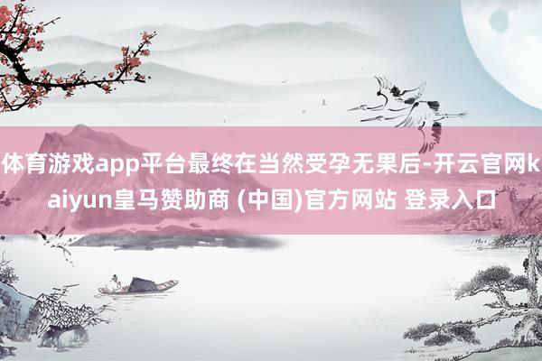 体育游戏app平台最终在当然受孕无果后-开云官网kaiyun皇马赞助商 (中国)官方网站 登录入口
