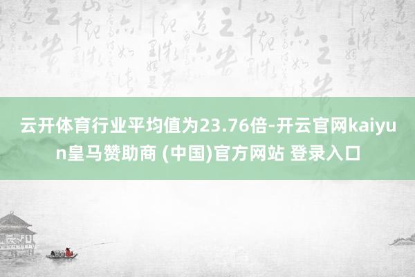 云开体育行业平均值为23.76倍-开云官网kaiyun皇马赞助商 (中国)官方网站 登录入口
