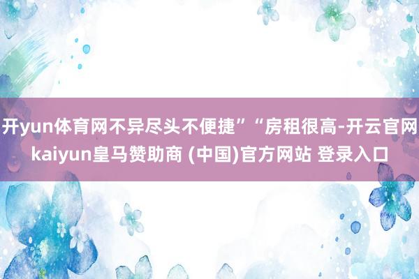 开yun体育网不异尽头不便捷”“房租很高-开云官网kaiyun皇马赞助商 (中国)官方网站 登录入口