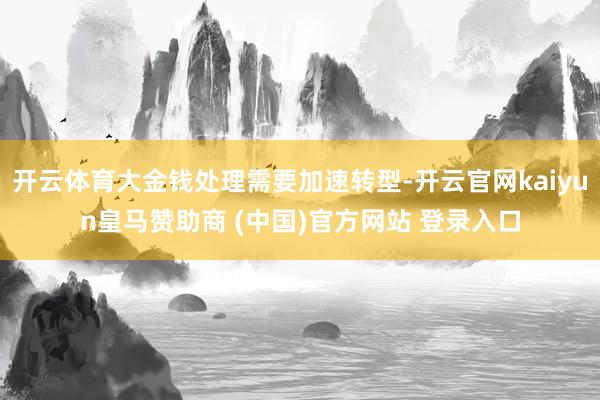 开云体育大金钱处理需要加速转型-开云官网kaiyun皇马赞助商 (中国)官方网站 登录入口