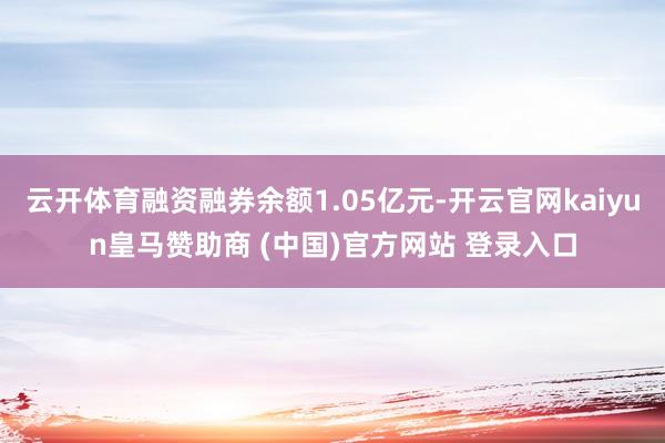 云开体育融资融券余额1.05亿元-开云官网kaiyun皇马赞助商 (中国)官方网站 登录入口