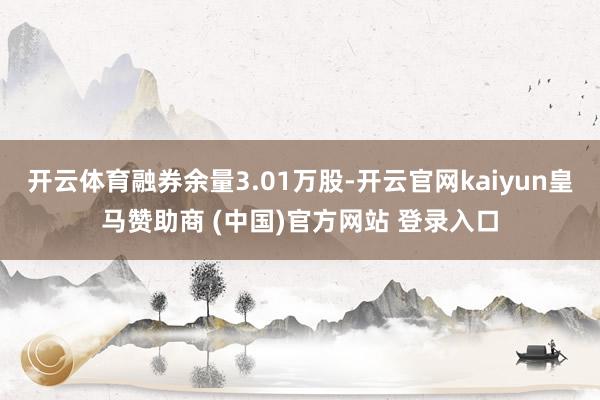 开云体育融券余量3.01万股-开云官网kaiyun皇马赞助商 (中国)官方网站 登录入口
